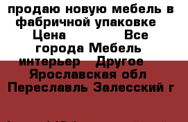 продаю новую мебель в фабричной упаковке › Цена ­ 12 750 - Все города Мебель, интерьер » Другое   . Ярославская обл.,Переславль-Залесский г.